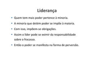 Liderança
Quem tem mais poder pertence à minoria.
A minoria que detém poder se impõe à maioria.
Com isso, impõem-se obrigações.
Assim o líder pode se eximir da responsabilidade
sobre o fracasso.
Então o poder se manifesta na forma de perversão.



                                   www.ciclocorporativo.com.br
 