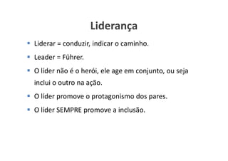 Liderança
Liderar = conduzir, indicar o caminho.
Leader = Führer.
O líder não é o herói, ele age em conjunto, ou seja
inclui o outro na ação.
O líder promove o protagonismo dos pares.
O líder SEMPRE promove a inclusão.



                                     www.ciclocorporativo.com.br
 