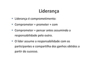 Liderança
Liderança é comprometimento:
Comprometer = prometer + com
Comprometer = pensar antes assumindo a
responsabilidade pelo outro.
O líder assume a responsabilidade com os
participantes e compartilha dos ganhos obtidos a
partir do sucesso.


                                   www.ciclocorporativo.com.br
 