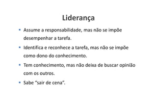 Liderança
Assume a responsabilidade, mas não se impõe
desempenhar a tarefa.
Identifica e reconhece a tarefa, mas não se impõe
como dono do conhecimento.
Tem conhecimento, mas não deixa de buscar opinião
com os outros.
Sabe “sair de cena”.


                                   www.ciclocorporativo.com.br
 