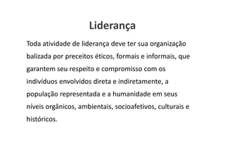 Liderança
Toda atividade de liderança deve ter sua organização
balizada por preceitos éticos, formais e informais, que
garantem seu respeito e compromisso com os
indivíduos envolvidos direta e indiretamente, a
população representada e a humanidade em seus
níveis orgânicos, ambientais, socioafetivos, culturais e
históricos.

                                        www.ciclocorporativo.com.br
 