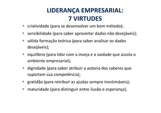 LIDERANÇA EMPRESARIAL:
                7 VIRTUDES
criatividade (para se desenvolver um bom método);
sensibilidade (para saber aproveitar dados não desejáveis);
sólida formação teórica (para saber analisar os dados
desejáveis);
equilíbrio (para lidar com a inveja e a vaidade que assola o
ambiente empresarial);
dignidade (para saber atribuir a autoria dos saberes que
suportam sua competência);
gratidão (para retribuir as ajudas sempre inestimáveis);
maturidade (para distinguir entre ilusão e esperança).
 
