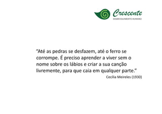 “Até as pedras se desfazem, até o ferro se
corrompe. É preciso aprender a viver sem o
nome sobre os lábios e criar a sua canção
livremente, para que caia em qualquer parte.”
                               Cecília Meireles (1930)
 