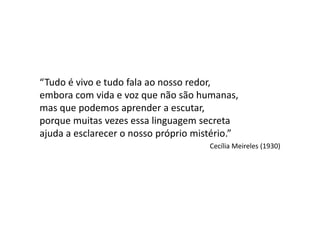 “Tudo é vivo e tudo fala ao nosso redor,
embora com vida e voz que não são humanas,
mas que podemos aprender a escutar,
porque muitas vezes essa linguagem secreta
ajuda a esclarecer o nosso próprio mistério.”
                                      Cecília Meireles (1930)
 