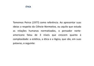 ÉTICA




Tomemos Peirce (1977) como referência. Ao apresentar suas
ideias a respeito da Ciência Normativa, ou aquilo que estuda
as relações humanas normatizadas, o pensador norte-
americano falou de 3 níveis que crescem quanto à
complexidade: a estética, a ética e a lógica, que são, em suas
palavras, o seguinte:
 