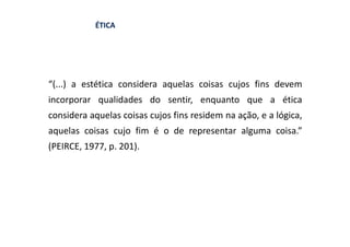 ÉTICA




“(...) a estética considera aquelas coisas cujos fins devem
incorporar qualidades do sentir, enquanto que a ética
considera aquelas coisas cujos fins residem na ação, e a lógica,
aquelas coisas cujo fim é o de representar alguma coisa.”
(PEIRCE, 1977, p. 201).
 
