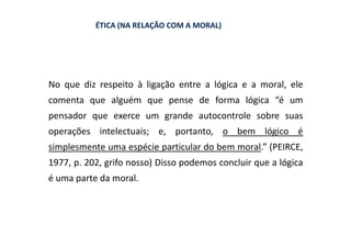 ÉTICA (NA RELAÇÃO COM A MORAL)




No que diz respeito à ligação entre a lógica e a moral, ele
comenta que alguém que pense de forma lógica “é um
pensador que exerce um grande autocontrole sobre suas
operações intelectuais; e, portanto, o bem lógico é
simplesmente uma espécie particular do bem moral.” (PEIRCE,
1977, p. 202, grifo nosso) Disso podemos concluir que a lógica
é uma parte da moral.
 