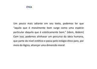 ÉTICA




Um pouco mais adiante em seu texto, podemos ler que
“aquilo que é moralmente bom surge como uma espécie
particular daquilo que é esteticamente bom.” (idem, ibidem)
Com isso, podemos alinhavar um percurso da ideia humana,
que parte do nível estético e passa pelo estágio ético para, por
meio da lógica, alcançar uma dimensão moral.
 
