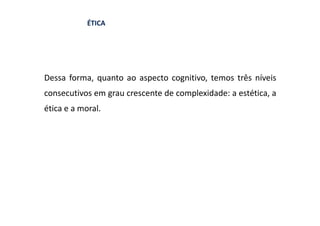 ÉTICA




Dessa forma, quanto ao aspecto cognitivo, temos três níveis
consecutivos em grau crescente de complexidade: a estética, a
ética e a moral.
 