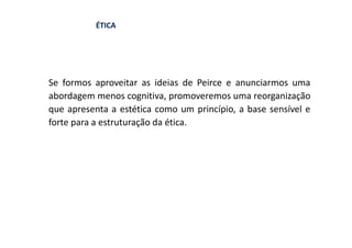 ÉTICA




Se formos aproveitar as ideias de Peirce e anunciarmos uma
abordagem menos cognitiva, promoveremos uma reorganização
que apresenta a estética como um princípio, a base sensível e
forte para a estruturação da ética.
 