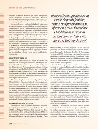 adotado; as peneiras permitem que alguns itens passem,
sejam considerados e analisados, outros não; e, finalmen-
te, os moldes dão forma ao pensamento, estabelecendo pa-
drões de significados.
No caso de homens e mulheres, Halla Beloff coloca como
primeira pergunta se há necessidade de um modelo especial.
Se a resposta for não, diz a autora, as diferenças entre o mascu-
linoeofemininonãosãoimportantes,sãopsicologicamenteir-
relevantes e produtos de pressões sociais. Mas se a resposta for
sim, as divergências são observadas como positivas, relevan-
tes para o próprio avanço da sociedade. Por exemplo, se os ho-
menssãomelhoreseminovaçãoemanipulaçãodemateriais,as
mulheres se destacam em promover a união e a cooperação. E
um não é superior ao outro para a continuidade do ser humano.
Aproposição de um modelo feminino ou masculino é algo em
construção, negociado. A autora propõe a metáfora do holo-
grama tridimensional para escapar das explicações dicotômi-
cas simplificadoras e ilustrar a busca por um modelo femini-
no de gestão.
RELAÇÕES DE TRABALHO
Debruçar-se sobre as pesquisas a respeito do tema traz uma
multiplicidade de abordagens ideológicas, metodológicas e te-
óricas. Tentando desenvolver a segunda questão citada, voltei
aos debates dos anos 70, com uma amiga, brilhante socióloga
e infelizmente falecida, Elizabeth Lobo: qual a primeira iden-
tidade que permeia o olhar da pessoa e o seu posicionamento
numa situação profissional? O ser mulher, o ser metalúrgica
ou estar inserida em uma determinada organização, no caso,
uma empresa automobilística?
AliteraturasobregêneroévastanaSociologia, Antropologia,
Ciência Política e Psicologia. Na área de estudos organizacio-
nais, o assunto tem sido abordado a partir da identificação
de competências e estilos de gestão; são geralmente associa-
dos a questões ligadas à relação entre chefia e subordinado
(há diferença em ser liderado por uma mulher ou por um ho-
mem?), carreira (o “teto de vidro” continua sendo uma barrei-
ra ao crescimento profissional?), remuneração (as diferenças
salariais entre homens e mulheres continuam existindo?), vida
profissional e familiar, e diferenças geracionais.
LUTA PELA CONQUISTA DE ESPAÇO
Em termos de Brasil, os números mostram o crescimen-
to da participação feminina no mercado de trabalho — de
34,85% em 2001 para 44,01% em 2009, de acordo com dados
do Instituto Brasileiro de Geografia e Estatística (IBGE). Há
um crescimento também em posições de liderança, mas ainda
é bastante inferior em relação aos homens. Segundo a Catho
Online, em 2009, as mulheres ocupavam 21% dos cargos de
presidente, 17% de vice-presidente e 26% de diretoria nas em-
presas. Informações do Instituto Brasileiro de Governança
Corporativa (IBGC) mostram que a presença feminina nos
Conselhos de Administração, diretorias estatutárias e conse-
lhos fiscais de empresas listadas na BM&F Bovespa é de ape-
nas 7,71%, sendo que 66,3% das corporações listadas não in-
cluem mulheres nesses segmentos.
Com relação às pesquisas sobre a temática, um exemplo in-
teressante foi o estudo deTânia Mourão eAna Lúcia Galinkin,
publicado em 2008, que procurou apreender a maneira como
as equipes com mulheres na liderança constroem representa-
ções sociais sobre este estilo de gestão. Os elementos consi-
derados para caracterizar o gerenciamento feminino (as auto-
ras utilizaram um procedimento metodológico com técnicas
de associação livre com 74 mulheres e 72 homens) foram: or-
ganização (o ambiente, o trabalho é mais organizado), compe-
tência (a mulher é mais comprometida e chegou onde está pela
sua capacidade), compreensão (olha a pessoa como um todo,
e não apenas como profissional), indiferença e flexibilidade.
Uma personagem que tem chamado a atenção da mídia de
negócios é a atual presidente da Petrobras, Maria das Graças
Foster. Em uma matéria recente da revista Época Negócios,
ela é denominada como “Furacão Foster”. O estilo de lideran-
ça que vem imprimindo à gestão da estatal corresponde a al-
guns dos atributos mencionados por Tânia eAna Lúcia, como
organização e competência.
Entretanto, a recuperação dos estudos sobre o assunto
mostra resultados contraditórios. Pesquisas realizadas en-
tre mulheres em cargos gerenciais, em diversos campos
de atividade, revelam, em certos casos, comportamentos e
estilos parecidos (em setores industriais) e diferentes (em
setores de serviço) entre profissionais do sexo feminino e
Há competências que diferenciam
o estilo de gestão feminina,
como o multiprocessamento de
informações, maior flexibilidade
e habilidade de enxergar as
pessoas como um todo, e não
apenas no âmbito profissional
| 48 GVEXECUTIVO • V 12 • N 1 • JAN/JUN 2013
| AGORA É COM ELAS • LIDERANÇA FEMININA
 