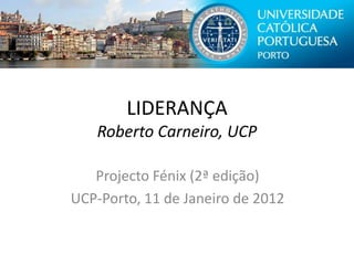 LIDERANÇA
   Roberto Carneiro, UCP

   Projecto Fénix (2ª edição)
UCP-Porto, 11 de Janeiro de 2012
 
