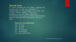PROFESSORFABRÍCIOSANTOS
Taxa de Juros
É a taxa cobrada por um credor , definida de
acordo com o valor do empréstimo. É
apresentada em porcentagem de acordo com
o valor inicial, o tempo, a taxa de
inflação e o r isco de crédito. Indica qual
remuneração ser á paga ao dinheiro emprestado e
pode ser especificada, variando de caso par a
caso.
Taxas de Juros aplicadas
a.a. ao ano;
a.m. ao mês;
a.d. ao dia;
a.b. ao bimestre;
a.t . ao trimestre;
a.q. ao quadrimestre;
 