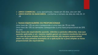 PROFESSORFABRÍCIOSANTOS
 JUROS COMERCIAL- Juros aproximado, meses em 30 dias, ano em 360
 JUROS EXATOS OU BANCÁRIOS- conforme o número de dias do mês 30, 31
,28
 TAXAS EQUIVALENTES OU PROPORCIONAIS
Uma taxa de 12% ao ano corresponde a uma taxa de 1% ao mês
Uma taxa de 10% ao semestre corresponde a uma taxa proporcional de 20%
ao ano
Duas taxas são equivalentes quando, referidas a períodos diferentes, mas que
quando aplicadas a um mesmo capital geram um mesmo montante (ou juros)
no caso de juros simples as taxas equivalentes são sempre proporcionais,
assim nos dois primeiros exemplos se a aplicação for a juros simples as taxas
proporcionais são equivalentes.
 