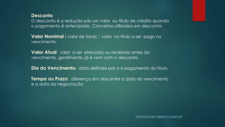 PROFESSORFABRÍCIOSANTOS
Desconto
O desconto é a redução sob um valor ou título de crédito quando
o pagamento é antecipado. Conceitos utilizados em desconto:
Valor Nominal ( valor de face) : valor no título a ser pago no
vencimento.
Valor Atual: valor a ser efetuado ou recebido antes do
vencimento, geralmente, já é vem com o desconto.
Dia do Vencimento: data definida par a o pagamento do titulo.
Tempo ou Prazo: diferença em dias entre a data do vencimento
e a data da negociação
 