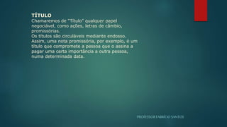 PROFESSORFABRÍCIOSANTOS
TÍTULO
Chamaremos de “Título” qualquer papel
negociável, como ações, letras de câmbio,
promissórias.
Os títulos são circuláveis mediante endosso.
Assim, uma nota promissória, por exemplo, é um
título que compromete a pessoa que o assina a
pagar uma certa importância a outra pessoa,
numa determinada data.
 