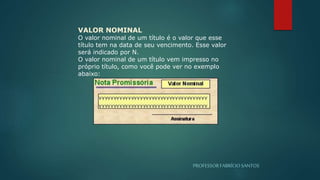 PROFESSORFABRÍCIOSANTOS
VALOR NOMINAL
O valor nominal de um título é o valor que esse
título tem na data de seu vencimento. Esse valor
será indicado por N.
O valor nominal de um título vem impresso no
próprio título, como você pode ver no exemplo
abaixo:
 