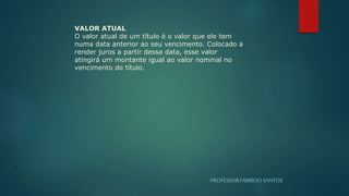 PROFESSORFABRÍCIOSANTOS
VALOR ATUAL
O valor atual de um título é o valor que ele tem
numa data anterior ao seu vencimento. Colocado a
render juros a partir dessa data, esse valor
atingirá um montante igual ao valor nominal no
vencimento do título.
 