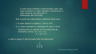 PROFESSORFABRÍCIOSANTOS
O valor atual também é denominado valor real,
valor presente ou valor aplicado. Indicaremos o
valor atual de um título por A.
Adequação das Fórmulas
Sob o ponto de vista prático, podemos dizer que:
I. O valor atual é o capital C, isto é: A=C
II. O valor nominal é o montante M, isto é: N=M
Substituindo os valores A e N na fórmula do
montante, temos: 𝑀 = 𝐶(1 + 𝑖𝑡)
𝑁 = 𝐴(1 + 𝑖𝑡)
1
1 + 𝑖𝑡
o valor a seguir é denominado fator de descontos.
 