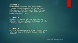 PROFESSORFABRÍCIOSANTOS
EXEMPLO 1
Uma letra de câmbio no valor nominal de R$
2.600,00 é resgatável daqui a um ano e meio.
Sabendo que a taxa de mercado é de 20% a.a.,
por quanto devo oferecer a letra a uma pessoa
interessada em adquiri-la?
EXEMPLO 2
Possuo um título que vale hoje R$ 20.000,00.
Calcule o valor nominal desse título daqui a 1 mês
e 6 dias, à taxa de 10% a.a.
EXEMPLO 3
Um título tem valor nominal de R$ 9.800,00 e seu
valor atual é de R$ 8.820,00. Calcule o fator de
desconto.
 