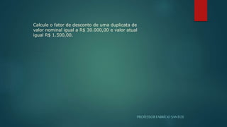 PROFESSORFABRÍCIOSANTOS
Calcule o fator de desconto de uma duplicata de
valor nominal igual a R$ 30.000,00 e valor atual
igual R$ 1.500,00.
 