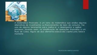PROFESSORFABRÍCIOSANTOS
A Matemática Financeira é um ramo da matemática que analisa algumas
alternativas de investimentos ou financiamentos de bens de consumo. Faz
usos de alguma ferramentas par a melhor ar o desempenho e agilizar
processos, atuando assim, na simplificação de operações financeiras a um
Fluxo de Caixa. Alguns de seus elementos básicos são: capital, juros, taxas e
montante
 