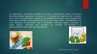 PROFESSORFABRÍCIOSANTOS
A matemática financeira possibilita um maior estudo sobre a área financeira
de determinado segmento ou pessoa e o contexto em que ela está inserida.
Esse ramo da matemática auxilia na compreensão de áreas como Engenharia
Financeira e Análise de Investimentos. Par a que haja maior rentabilidade em
uma empresa, é necessário que o investidor conheça alguns conceitos e
saiba aplicar técnicas que resultam na tomada de decisões e no
gerenciamento financeiro da organização.
 
