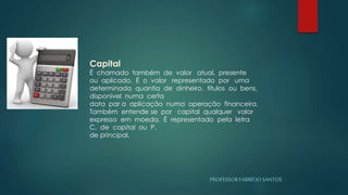 PROFESSORFABRÍCIOSANTOS
Capital
É chamado também de valor atual, presente
ou aplicado. É o valor representado por uma
determinada quantia de dinheiro, títulos ou bens,
disponível numa certa
data par a aplicação numa operação financeira.
Também entende se por capital qualquer valor
expresso em moeda. É representado pela letra
C, de capital ou P,
de principal.
 