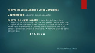 PROFESSORFABRÍCIOSANTOS
Regime de Juros Simples e Juros Compostos
Capitalização: adicionar os juros ao capital.
Regime de Juros Simples ( Juros Simples) : acontece
quando os juros são calculados por um período juntamente com
o capital inicial aplicado. Assim, apenas o capital inicial é o que
rende juros. Geralmente é utilizado par a aplicações de curto
período, descontos simples e duplicatas. A fórmula utilizada par a
calcular juros
J = C x i x n
 
