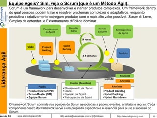 Equipe Ágeis? Sim, veja o Scrum (que é um Método Ágil):
                  Scrum é um framework para desenvolver e manter produtos complexos. Um framework dentro
                  do qual pessoas podem tratar e resolver problemas complexos e adaptativos, enquanto
                  produtiva e criativamente entregam produtos com o mais alto valor possível. Scrum é: Leve,
                  Simples de entender e Extremamente difícil de dominar

                                                Planejamento            Reunião                     Revisão
                                                                         diária                                         Retrospectiva
                                                   da Sprint                                        da Sprint
                                                                                                                          da Sprint

                                                                                    24 horas

                                Visão           Product           Sprint
                                                Backlog          Backlog
 Liderança Ágil




                                                                                                                          Produto
                                                                                     2-4 Semanas




                                                                                                                           Reuniões
                                                                                                             Legenda:
                                                                                                                           Artefatos
                                                                         Eventos (Reuniões)
                                          Papéis                                                                   Artefatos
                                                                  Planejamento da Sprint
                               • Product Owner (PO)               Diária                                • Product Backlog
                               • ScrumMaster (SM)                 Revisão da Sprint                     • Sprint Backlog
                               • Equipe Scrum                     Retrospectiva da Sprint               • Sprint Burndown

                  O framework Scrum consiste nas equipes do Scrum associadas a papéis, eventos, artefatos e regras. Cada
                  componente dentro do framework serve a um propósito específico e é essencial para o uso e sucesso do
                  Scrum.
Versão 2.0             www.etecnologia.com.br                  rildo.santos@etecnologia.com.br | @rildosan               http://etecnologia.ning.com   10
 
