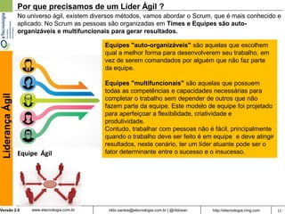 Por que precisamos de um Líder Ágil ?
                  No universo ágil, existem diversos métodos, vamos abordar o Scrum, que é mais conhecido e
                  aplicado. No Scrum as pessoas são organizadas em Times e Equipes são auto-
                  organizáveis e multifuncionais para gerar resultados.

                                               Equipes "auto-organizáveis" são aquelas que escolhem
                                               qual a melhor forma para desenvolverem seu trabalho, em
                                               vez de serem comandados por alguém que não faz parte
                                               da equipe.

                                               Equipes "multifuncionais" são aquelas que possuem
                                               todas as competências e capacidades necessárias para
 Liderança Ágil




                                               completar o trabalho sem depender de outros que não
                                               fazem parte da equipe. Este modelo de equipe foi projetado
                                               para aperfeiçoar a flexibilidade, criatividade e
                                               produtividade.
                                               Contudo, trabalhar com pessoas não é fácil, principalmente
                                               quando o trabalho deve ser feito é em equipe e deve atingir
                                               resultados, neste cenário, ter um líder atuante pode ser o
                  Equipe Ágil                  fator determinante entre o sucesso e o insucesso.




Versão 2.0            www.etecnologia.com.br    rildo.santos@etecnologia.com.br | @rildosan   http://etecnologia.ning.com   11
 
