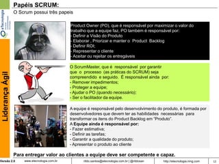 Papéis SCRUM:
                  O Scrum possui três papeis

                                               Product Owner (PO), que é responsável por maximizar o valor do
                                               trabalho que a equipe faz, PO também é responsável por:
                                               - Definir a Visão do Produto
                                               - Elaborar , Priorizar e manter o Product Backlog
                                               - Definir ROI;
                                               - Representar o cliente
                                               - Aceitar ou rejeitar os entregáveis

                                               O ScrumMaster, que é responsável por garantir
                                               que o processo (as práticas do SCRUM) seja
 Liderança Ágil




                                               compreendido e seguido. É responsável ainda por:
                                               - Remover impedimentos;
                                               - Proteger a equipe;
                                               - Ajudar o PO (quando necessário);
                                               - Ser o facilitador da equipe.

                                               A equipe é responsável pelo desenvolvimento do produto, é formada por
                                               desenvolvedores que devem ter as habilidades necessárias para
                                               transformar os itens do Product Backlog em “Produto”.
                                               A Equipe ainda é responsável por:
                                               - Fazer estimativa;
                                               - Definir as tarefas;
                                               - Garantir a qualidade do produto;
                                               - Apresentar o produto ao cliente

                  Para entregar valor ao clientes a equipe deve ser competente e capaz.
Versão 2.0            www.etecnologia.com.br         rildo.santos@etecnologia.com.br | @rildosan   http://etecnologia.ning.com   12
 