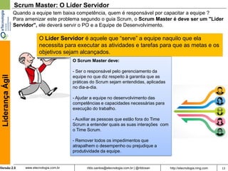 Scrum Master: O Líder Servidor
                  Quando a equipe tem baixa competência, quem é responsável por capacitar a equipe ?
                  Para amenizar este problema segundo o guia Scrum, o Scrum Master é deve ser um "Líder
                  Servidor", ele deverá servir o PO e a Equipe de Desenvolvimento.

                               O Líder Servidor é aquele que “serve” a equipe naquilo que ela
                               necessita para executar as atividades e tarefas para que as metas e os
                               objetivos sejam alcançados.
                                                O Scrum Master deve:

                                                - Ser o responsável pelo gerenciamento da
 Liderança Ágil




                                                equipe no que diz respeito à garantia que as
                                                práticas do Scrum sejam entendidas, aplicadas
                                                no dia-a-dia.

                                                - Ajudar a equipe no desenvolvimento das
                                                competências e capacidades necessárias para
                                                execução do trabalho.

                                                - Auxiliar as pessoas que estão fora do Time
                                                Scrum a entender quais as suas interações com
                                                o Time Scrum.

                                                - Remover todos os impedimentos que
                                                atrapalhem o desempenho ou prejudique a
                                                produtividade da equipe.


Versão 2.0             www.etecnologia.com.br         rildo.santos@etecnologia.com.br | @rildosan   http://etecnologia.ning.com   13
 