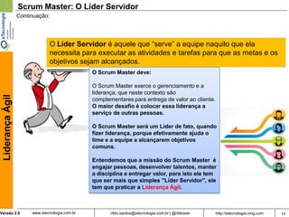 Scrum Master: O Líder Servidor
                  Continuação:




                               O Líder Servidor é aquele que “serve” a equipe naquilo que ela
                               necessita para executar as atividades e tarefas para que as metas e os
                               objetivos sejam alcançados.
                                                O Scrum Master deve:

                                                O Scrum Master exerce o gerenciamento e a
                                                liderança, que neste contexto são
 Liderança Ágil




                                                complementares para entrega de valor ao cliente.
                                                O maior desafio é colocar essa liderança a
                                                serviço de outras pessoas.

                                                O Scrum Master será um Líder de fato, quando
                                                fizer liderança, porque efetivamente ajuda o
                                                time e a equipe a alcançarem objetivos
                                                comuns.

                                                Entendemos que a missão do Scrum Master é
                                                engajar pessoas, desenvolver talentos, manter
                                                a disciplina e entregar valor, para isto ele tem
                                                que ser mais que simples "Líder Servidor", ele
                                                tem que praticar a Liderança Ágil.



Versão 2.0             www.etecnologia.com.br          rildo.santos@etecnologia.com.br | @rildosan   http://etecnologia.ning.com   14
 