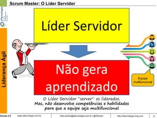 Scrum Master: O Líder Servidor




                                          Líder Servidor
 Liderança Ágil




                                               Não gera                                                          Equipe


                                              aprendizado
                                                                                                              multifuncional




                                        O Líder Servidor “server” os liderados.
                                    Mas, não desenvolve competências e habilidades
                                         para que a equipe seja multifuncional
Versão 2.0           www.etecnologia.com.br     rildo.santos@etecnologia.com.br | @rildosan   http://etecnologia.ning.com      15
 