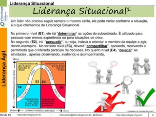 Liderança Situacional

                                    Liderança Situacional1
                  Um líder não precisa seguir sempre o mesmo estilo, ele pode variar conforme a situação,
                  é o que chamamos de Liderança Situacional.

                  No primeiro nível (E1), ele irá “determinar” as ações do subordinado. É utilizado para
                  pessoas com menos experiência ou para situações de crise.
                  No segundo (E2), irá “persuadir”, ou seja, instruir e orientar o membro da equipe a agir,
                  dando exemplos. No terceiro nível (E3), deverá “compartilhar”, apoiando, motivando e
                  permitindo que o liderado participe de decisões. No quarto nível (E4), “delegar” as
 Liderança Ágil




                  atividades , apenas observando, avaliando e acompanhando.




                                                                                                        1 – Adaptado de Hershey-Blanchard

Versão 2.0            www.etecnologia.com.br     rildo.santos@etecnologia.com.br | @rildosan   http://etecnologia.ning.com             17
 