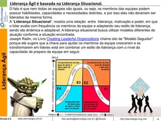Liderança Ágil é baseada na Liderança Situacional.
                  O fato é que nem todas as equipes são iguais, ou seja, os membros das equipes podem
                  possuir habilidades, capacidades e necessidades distintas, e por isso elas não deveriam ser
                  liderados da mesma forma.
                  A “Liderança Situacional”, mostra uma relação entre liderança, motivação e poder, em que
                  o líder avalia com frequência os membros da equipe e adaptando seu estilo de liderança,
                  sendo ela dinâmica e adaptável. A liderança situacional busca utilizar modelos diferentes de
                  atuação conforme a situação encontrada.
                  Joseph Railin, no Livro Creating Leaderful Organizations chama isto de "Modelo Seguidor"
                  porque ele sugere que a chave para ajudar os membros da equipe crescerem e se
                  transformarem em líderes está em combinar um estilo de liderança com o nível da
                  capacidade de preparo da equipe em seguir.
 Liderança Ágil




Versão 2.0             www.etecnologia.com.br     rildo.santos@etecnologia.com.br | @rildosan   http://etecnologia.ning.com   18
 