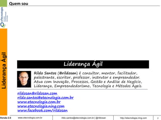 Liderança Ágil   Quem sou




                                                    Liderança Ágil
                                   Rildo Santos (@rildosan) é consultor, mentor, facilitador,
                                   palestrante, escritor, professor, instrutor e empreendedor.
                                   Atua com Inovação, Processos, Gestão e Análise de Negócio,
                                   Liderança, Empreendedorismo, Tecnologia e Métodos Ágeis.

                     rildosan@rildosan.com
                     rildo.santos@etecnologia.com.br
                     www.etecnologia.com.br
                     www.etecnologia.ning.com
                     www.facebook.com/rildosan
Versão 2.0           www.etecnologia.com.br       rildo.santos@etecnologia.com.br | @rildosan   http://etecnologia.ning.com   2
 