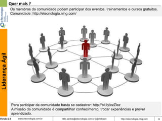 Quer mais ?
                  Os membros da comunidade podem participar dos eventos, treinamentos e cursos gratuitos.
                  Comunidade: http://etecnologia.ning.com/
 Liderança Ágil




                   Para participar da comunidade basta se cadastrar: http://bit.ly/czZlez
                   A missão da comunidade é compartilhar conhecimento, trocar experiências e prover
                   aprendizado.
Versão 2.0             www.etecnologia.com.br    rildo.santos@etecnologia.com.br | @rildosan   http://etecnologia.ning.com   23
 