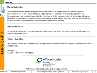 Notas:
                   Marcas Registradas:

                   Todos os termos mencionados que são reconhecidos como Marca Registrada e/ou comercial são de
                   responsabilidades de seus proprietários. O autor informa não estar associada a nenhum produto e/ou
                   fornecedor que é apresentado neste material. No decorrer deste, imagens, nomes de produtos e fabricantes
                   podem ter sido utilizados, e desde já o autor informa que o uso é apenas ilustrativo para fins educativo, não
                   visando ao lucro, favorecimento ou desmerecimento da marca ou produto.


                   Melhoria e Revisão:

                   Este material esta em processo constante de revisão e melhoria, se você encontrou algum problema ou erro
 Liderança Ágil




                   envie um e-mail para nós.

                   Criticas e Sugestões:

                   Nós estamos abertos para receber criticas e sugestões que possam melhorar o material, por favor envie um e-
                   mail para nós.

                   Imagens:
                   Google, Flickr e Banco de Imagem.




                                                Rildo F dos Santos (rildo.santos@etecnologia.com.br)
Versão 2.0             www.etecnologia.com.br                 rildo.santos@etecnologia.com.br | @rildosan   http://etecnologia.ning.com   25
 