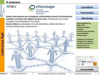 A empresa
                                                                                                            Consultoria

                                                                                                           Treinamento
                  Somos uma empresa que entregamos conhecimento através de treinamento,
                  produtos e serviços com objetivo de gerar valor. Trabalhamos com triplé:                   Mentoring
                  Inovação, Sustentabilidade e Tecnologia.
                  Nossos Valores: colaboração, troca de experiência, debate de ideias e              Empreendedorismo
                                                                                                     BPM e BPO
                  compartilhamento de conhecimento.                                                  Análise de Negócio
                                                                                                     Inovação
                                                                                                     Planejamento Estratégico
                                                                                                     Sustentabilidade
 Liderança Ágil




                                                                                                     Métodos Ágeis

                                                                                                     Engenharia de Software
                                                                                                     Inteligência de Negócio
                                                                                                     Gestão de Serviços de TI
                                                                                                     Governança de TI
                                                                                                     Gestão de Projetos




                                                                                                           Comunidade
Versão 2.0             www.etecnologia.com.br       rildo.santos@etecnologia.com.br | @rildosan   http://etecnologia.ning.com   3
 