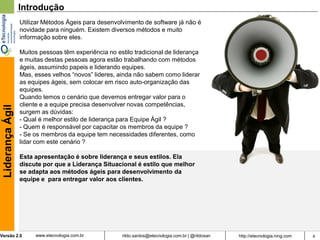 Introdução
                  Utilizar Métodos Ágeis para desenvolvimento de software já não é
                  novidade para ninguém. Existem diversos métodos e muito
                  informação sobre eles.

                  Muitos pessoas têm experiência no estilo tradicional de liderança
                  e muitas destas pessoas agora estão trabalhando com métodos
                  ágeis, assumindo papeis e liderando equipes.
                  Mas, esses velhos “novos” lideres, ainda não sabem como liderar
                  as equipes ágeis, sem colocar em risco auto-organização das
                  equipes.
                  Quando temos o cenário que devemos entregar valor para o
                  cliente e a equipe precisa desenvolver novas competências,
 Liderança Ágil




                  surgem as dúvidas:
                  - Qual é melhor estilo de liderança para Equipe Ágil ?
                  - Quem é responsável por capacitar os membros da equipe ?
                  - Se os membros da equipe tem necessidades diferentes, como
                  lidar com este cenário ?

                  Esta apresentação é sobre liderança e seus estilos. Ela
                  discute por que a Liderança Situacional é estilo que melhor
                  se adapta aos métodos ágeis para desenvolvimento da
                  equipe e para entregar valor aos clientes.




Versão 2.0             www.etecnologia.com.br         rildo.santos@etecnologia.com.br | @rildosan   http://etecnologia.ning.com   4
 