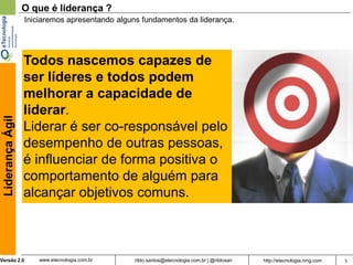 O que é liderança ?
                  Iniciaremos apresentando alguns fundamentos da liderança.




                  Todos nascemos capazes de
                  ser líderes e todos podem
                  melhorar a capacidade de
                  liderar.
 Liderança Ágil




                  Liderar é ser co-responsável pelo
                  desempenho de outras pessoas,
                  é influenciar de forma positiva o
                  comportamento de alguém para
                  alcançar objetivos comuns.



Versão 2.0            www.etecnologia.com.br   rildo.santos@etecnologia.com.br | @rildosan   http://etecnologia.ning.com   5
 