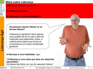 Mitos sobre Liderança
                  Líderes já nascem prontos...

                  A Liderança é nata...

                  A Liderança é uma habilidade ?



                     As pessoas nascem líderes ou se
                     tornam líderes?
 Liderança Ágil




                     A liderança é genética? Seria apenas
                     uma questão de ter ou não a série de
                     moléculas auto-replicantes certas, a
                     matéria-prima básica que forma os
                     cromossomos em nossa constituição
                     genética?


                  A liderança é uma habilidade, logo:

                  “A liderança é uma coisa que deve ser adquirida
                  (aprendida).”
                  Os líderes são feitos, em vez de nascerem líderes.”
Versão 2.0            www.etecnologia.com.br     rildo.santos@etecnologia.com.br | @rildosan   http://etecnologia.ning.com   6
 