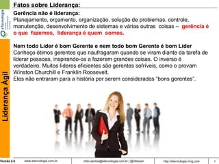 Fatos sobre Liderança:
                  Gerência não é liderança:
                  Planejamento, orçamento, organização, solução de problemas, controle,
                  manutenção, desenvolvimento de sistemas e várias outras coisas – gerência é
                  o que fazemos, liderança é quem somos.

                  Nem todo Líder é bom Gerente e nem todo bom Gerente é bom Líder
                  Conheço ótimos gerentes que naufragaram quando se viram diante da tarefa de
                  liderar pessoas, inspirando-os a fazerem grandes coisas. O inverso é
                  verdadeiro. Muitos líderes eficientes são gerentes sofríveis, como o provam
                  Winston Churchill e Franklin Roosevelt.
 Liderança Ágil




                  Eles não entraram para a história por serem considerados “bons gerentes”.




Versão 2.0            www.etecnologia.com.br   rildo.santos@etecnologia.com.br | @rildosan   http://etecnologia.ning.com   7
 