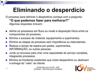 Eliminando o desperdício
O processo para eliminar o desperdício começa com a pergunta:
     “O que podemos fazer para melhorar?”
     Algumas respostas incluem:

     Alinhe os processos em fluxo ou mude a disposição física entre os
     componentes do processo.
     Elimine o excesso de material, equipamento e suprimentos.
     Elimine as etapas do processo sem importância ou redundantes.
     Reduza o tempo de espera por partes, suprimentos,
     INFORMAÇÃO, ou outras pessoas.
     Junte os recursos para criar uma capacidade de serviço completa,
     integrando processos.
     Elimine as fronteiras existentes que criam desperdício ou obstruem
     a entrega do “valor” ao cliente
                            Certificação Lean do IOV - USO
12
                         INTERNO - REPRODUÇÃO PROIBIDA
 