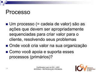 Processo
     Um processo (= cadeia de valor) são as
     ações que devem ser apropriadamente
     sequenciadas para criar valor para o
     cliente, resolvendo seus problemas
     Onde você cria valor na sua organização
     Como você apoia e suporta esses
     processos (primários)?

                    Certificação Lean do IOV - USO
14
                 INTERNO - REPRODUÇÃO PROIBIDA
 