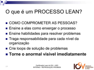 O que é um PROCESSO LEAN?

     COMO COMPROMETER AS PESSOAS?
     Ensine a elas como enxergar o processo
     Ensine habilidades para resolver problemas
     Traga responsabilidade para cada nível da
     organização
     Crie loops de solução de problemas
     Torne o anormal visível imediatamente

                      Certificação Lean do IOV - USO
17
                   INTERNO - REPRODUÇÃO PROIBIDA
 