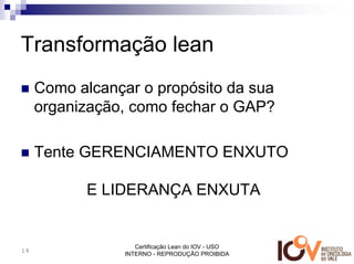 Transformação lean
     Como alcançar o propósito da sua
     organização, como fechar o GAP?

     Tente GERENCIAMENTO ENXUTO

           E LIDERANÇA ENXUTA


                    Certificação Lean do IOV - USO
19
                 INTERNO - REPRODUÇÃO PROIBIDA
 