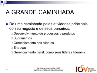 A GRANDE CAMINHADA
     De uma caminhada pelas atividades principais
     do seu negócio e de seus parceiros:
       Desenvolvimento de processos e produtos
       Suprimentos
       Gerenciamento dos clientes
       Entregas
       Gerenciamento geral: como seus líderes lideram?



                       Certificação Lean do IOV - USO
20
                    INTERNO - REPRODUÇÃO PROIBIDA
 